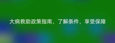 大病救助政策指南，了解条件，享受保障