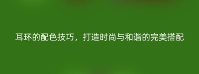 耳环的配色技巧，打造时尚与和谐的完美搭配