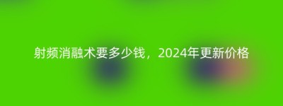 射频消融术要多少钱，2024年更新价格