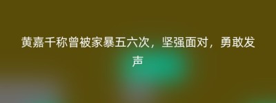 黄嘉千称曾被家暴五六次，坚强面对，勇敢发声