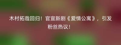 木村拓哉回归！官宣新剧《爱情公寓》，引发粉丝热议！