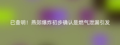 已查明！燕郊爆炸初步确认是燃气泄漏引发