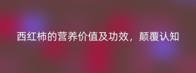 西红柿的营养价值及功效，颠覆认知