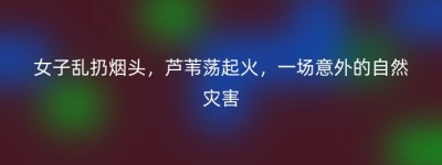 女子乱扔烟头，芦苇荡起火，一场意外的自然灾害