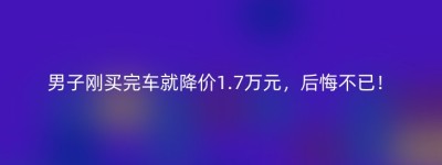 男子刚买完车就降价1.7万元，后悔不已！