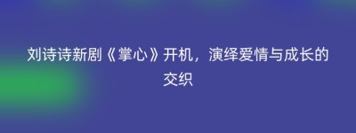 刘诗诗新剧《掌心》开机，演绎爱情与成长的交织