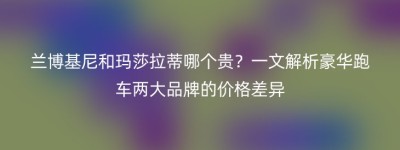 兰博基尼和玛莎拉蒂哪个贵？一文解析豪华跑车两大品牌的价格差异