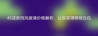 4S店前挡风玻璃价格解析，让你买得明明白白