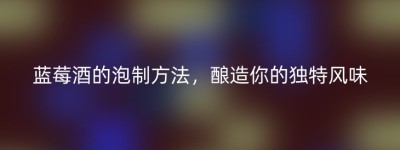 蓝莓酒的泡制方法，酿造你的独特风味