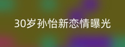30岁孙怡新恋情曝光