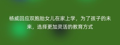 杨威回应双胞胎女儿在家上学，为了孩子的未来，选择更加灵活的教育方式