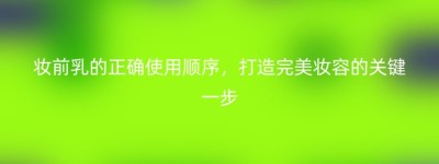 妆前乳的正确使用顺序，打造完美妆容的关键一步