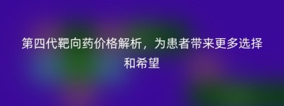 第四代靶向药价格解析，为患者带来更多选择和希望