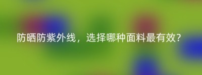 防晒防紫外线，选择哪种面料最有效？