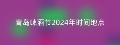 青岛啤酒节2024年时间地点