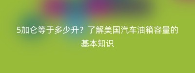 5加仑等于多少升？了解美国汽车油箱容量的基本知识