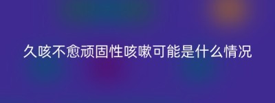 久咳不愈顽固性咳嗽可能是什么情况