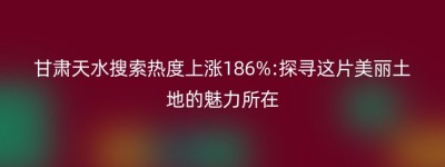 甘肃天水搜索热度上涨186%:探寻这片美丽土地的魅力所在