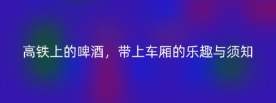 高铁上的啤酒，带上车厢的乐趣与须知