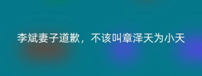 李斌妻子道歉，不该叫章泽天为小天