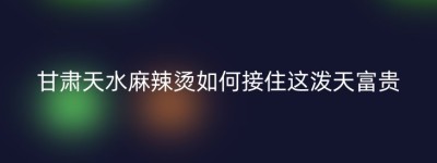 甘肃天水麻辣烫如何接住这泼天富贵