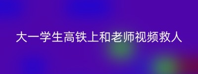 大一学生高铁上和老师视频救人