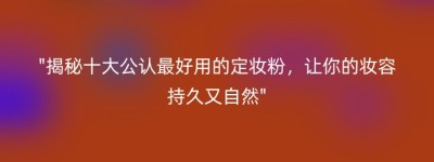 “揭秘十大公认最好用的定妆粉，让你的妆容持久又自然”
