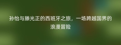 孙怡与滕光正的西班牙之旅，一场跨越国界的浪漫冒险