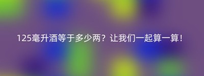 125毫升酒等于多少两？让我们一起算一算！