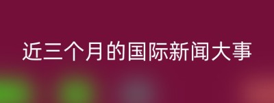 近三个月的国际新闻大事