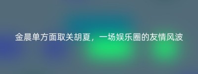 金晨单方面取关胡夏，一场娱乐圈的友情风波