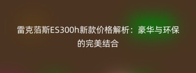 雷克萡斯ES300h新款价格解析：豪华与环保的完美结合