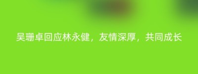 吴珊卓回应林永健，友情深厚，共同成长