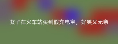女子在火车站买到假充电宝，好笑又无奈