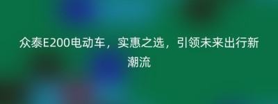 众泰E200电动车，实惠之选，引领未来出行新潮流