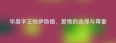 华晨宇王悦伊隐婚，爱情的选择与尊重