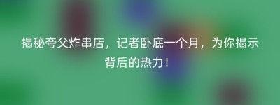揭秘夸父炸串店，记者卧底一个月，为你揭示背后的热力！
