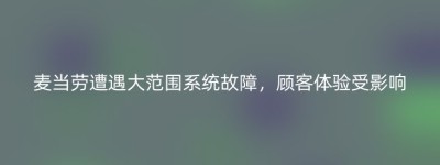 麦当劳遭遇大范围系统故障，顾客体验受影响