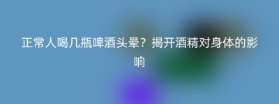 正常人喝几瓶啤酒头晕？揭开酒精对身体的影响