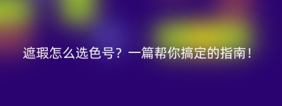遮瑕怎么选色号？一篇帮你搞定的指南！