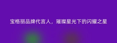 宝格丽品牌代言人，璀璨星光下的闪耀之星