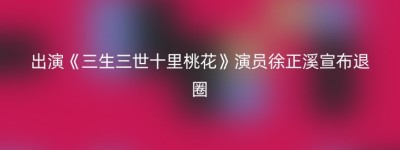 出演《三生三世十里桃花》演员徐正溪宣布退圈