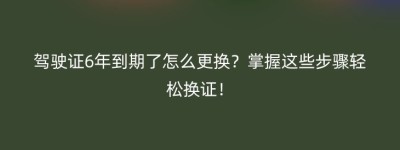 驾驶证6年到期了怎么更换？掌握这些步骤轻松换证！