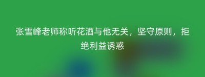 张雪峰老师称听花酒与他无关，坚守原则，拒绝利益诱惑