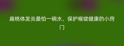 扁桃体发炎最怕一碗水，保护喉咙健康的小窍门