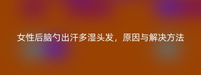 女性后脑勺出汗多湿头发，原因与解决方法