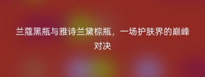 兰蔻黑瓶与雅诗兰黛棕瓶，一场护肤界的巅峰对决