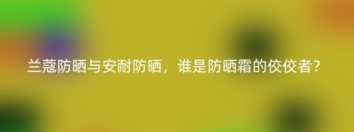 兰蔻防晒与安耐防晒，谁是防晒霜的佼佼者？
