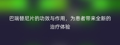 巴瑞替尼片的功效与作用，为患者带来全新的治疗体验