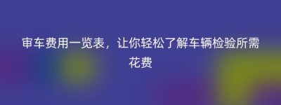 审车费用一览表，让你轻松了解车辆检验所需花费